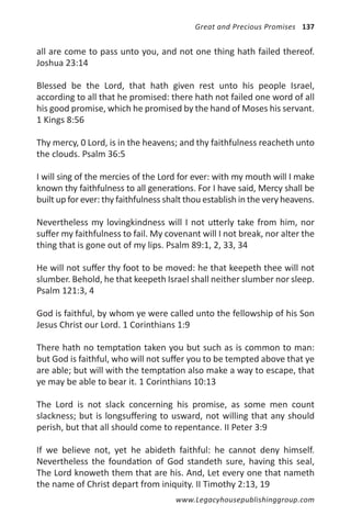 Great and Precious Promises 137


all are come to pass unto you, and not one thing hath failed thereof.
Joshua 23:14

Blessed be the Lord, that hath given rest unto his people Israel,
according to all that he promised: there hath not failed one word of all
his good promise, which he promised by the hand of Moses his servant.
1 Kings 8:56

Thy mercy, 0 Lord, is in the heavens; and thy faithfulness reacheth unto
the clouds. Psalm 36:5

I will sing of the mercies of the Lord for ever: with my mouth will I make
known thy faithfulness to all generations. For I have said, Mercy shall be
built up for ever: thy faithfulness shalt thou establish in the very heavens.

Nevertheless my lovingkindness will I not utterly take from him, nor
suffer my faithfulness to fail. My covenant will I not break, nor alter the
thing that is gone out of my lips. Psalm 89:1, 2, 33, 34

He will not suffer thy foot to be moved: he that keepeth thee will not
slumber. Behold, he that keepeth Israel shall neither slumber nor sleep.
Psalm 121:3, 4

God is faithful, by whom ye were called unto the fellowship of his Son
Jesus Christ our Lord. 1 Corinthians 1:9

There hath no temptation taken you but such as is common to man:
but God is faithful, who will not suffer you to be tempted above that ye
are able; but will with the temptation also make a way to escape, that
ye may be able to bear it. 1 Corinthians 10:13

The Lord is not slack concerning his promise, as some men count
slackness; but is longsuffering to usward, not willing that any should
perish, but that all should come to repentance. II Peter 3:9

If we believe not, yet he abideth faithful: he cannot deny himself.
Nevertheless the foundation of God standeth sure, having this seal,
The Lord knoweth them that are his. And, Let every one that nameth
the name of Christ depart from iniquity. II Timothy 2:13, 19
                                      www.Legacyhousepublishinggroup.com
 
