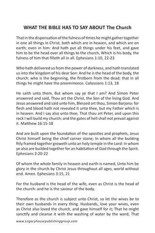 WHAT THE BIBLE HAS TO SAY ABOUT The Church
That in the dispensation of the fulness of times he might gather together
in one all things in Christ, both which are in heaven, and which are on
earth; even in him: And hath put all things under his feet, and gave
him to be the head over all things to the church, Which is his body, the
fulness of him that filleth all in all. Ephesians 1:10, 22-23

Who hath delivered us from the power of darkness, and hath translated
us into the kingdom of his dear Son: And he is the head of the body, the
church: who is the beginning, the firstborn from the dead; that in all
things he might have the preeminence. Colossians 1:13, 18

He saith unto them, But whom say ye that I am? And Simon Peter
answered and said, Thou art the Christ, the Son of the living God. And
Jesus answered and said unto him, Blessed art thou, Simon Barjona: for
flesh and blood hath not revealed it unto thee, but my Father which is
in heaven. And I say also unto thee, That thou art Peter, and upon this
rock I will build my church; and the gates of hell shall not prevail against
it. Matthew 16:15-18

And are built upon the foundation of the apostles and prophets, Jesus
Christ himself being the chief corner stone; In whom all the building
fitly framed together groweth unto an holy temple in the Lord: In whom
ye also are builded together for an habitation of God through the Spirit.
Ephesians 2:20-22

Of whom the whole family in heaven and earth is named, Unto him be
glory in the church by Christ Jesus throughout all ages, world without
end. Amen. Ephesians 3:15, 21

For the husband is the head of the wife, even as Christ is the head of
the church: and he is the saviour of the body.

Therefore as the church is subject unto Christ, so let the wives be to
their own husbands in every thing. Husbands, love your wives, even
as Christ also loved the church, and gave himself for it; That he might
sanctify and cleanse it with the washing of water by the word, That
www.Legacyhousepublishinggroup.com
 
