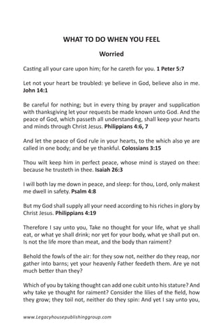 WHAT TO DO WHEN YOU FEEL
                               Worried

Casting all your care upon him; for he careth for you. 1 Peter 5:7

Let not your heart be troubled: ye believe in God, believe also in me.
John 14:1

Be careful for nothing; but in every thing by prayer and supplication
with thanksgiving let your requests be made known unto God. And the
peace of God, which passeth all understanding, shall keep your hearts
and minds through Christ Jesus. Philippians 4:6, 7

And let the peace of God rule in your hearts, to the which also ye are
called in one body; and be ye thankful. Colossians 3:15

Thou wilt keep him in perfect peace, whose mind is stayed on thee:
because he trusteth in thee. Isaiah 26:3

I will both lay me down in peace, and sleep: for thou, Lord, only makest
me dwell in safety. Psalm 4:8

But my God shall supply all your need according to his riches in glory by
Christ Jesus. Philippians 4:19

Therefore I say unto you, Take no thought for your life, what ye shall
eat, or what ye shall drink; nor yet for your body, what ye shall put on.
Is not the life more than meat, and the body than raiment?

Behold the fowls of the air: for they sow not, neither do they reap, nor
gather into barns; yet your heavenly Father feedeth them. Are ye not
much better than they?

Which of you by taking thought can add one cubit unto his stature? And
why take ye thought for raiment? Consider the lilies of the field, how
they grow; they toil not, neither do they spin: And yet I say unto you,

www.Legacyhousepublishinggroup.com
 