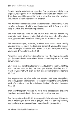 140 Great and Precious Promises


For our comely parts have no need: but God hath tempered the body
together, having given more abundant honour to that part which lacked:
That there should be no schism in the body; but that the members
should have the same care one for another.

And whether one member suffer, all the members suffer with it; or one
member be honoured, all the members rejoice with it. Now ye are the
body of Christ, and members in particular.

And God hath set some in the church, first apostles, secondarily
prophets, thirdly teachers, after that miracles, then gifts of healings,
helps, governments, diversities of tongues. 1 Corinthians 12:12-28

And we beseech you, brethren, to know them which labour among
you, and are over you in the Lord, and admonish you; And to esteem
them very highly in love for their work’s sake. And be at peace among
yourselves. 1 Thessalonians 5:12, 13

Remember them which have the rule over you, who have spoken unto
you the word of God: whose faith follow, considering the end of their
conversation.

Obey them that have the rule over you, and submit yourselves: for they
watch for your souls, as they that must give account, that they may do
it with joy, and not with grief: for that is unprofitable for you. Hebrews
13:7, 17

And he gave some, apostles; and some, prophets; and some, evangelists;
and some, pastors and teachers; For the perfecting of the saints, for the
work of the ministry, for the edifying of the body of Christ: Ephesians
4:11, 12

Then they that gladly received his word were baptized: and the same
day there were added unto them about three thousand souls.

And they continued stedfastly in the apostles’ doctrine and fellowship,
and in breaking of bread, and in prayers. And fear came upon every
soul: and many wonders and signs were done by the apostles.

www.Legacyhousepublishinggroup.com
 
