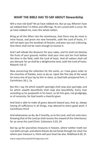 WHAT THE BIBLE HAS TO SAY ABOUT Stewardship
Will a man rob God? Yet ye have robbed me. But ye say, Wherein have
we robbed thee? In tithes and offerings. Ye are cursed with a curse: for
ye have robbed me, even this whole nation.

Bring ye all the tithes into the storehouse, that there may be meat in
mine house, and prove me now herewith, saith the Lord of hosts, if I
will not open you the windows of heaven, and pour you out a blessing,
that there shall not be room enough to receive it.

And I will rebuke the devourer for your sakes, and he shall not destroy
the fruits of your ground; neither shall your vine cast her fruit before
the time in the field, saith the Lord of hosts. And all nations shall call
you blessed: for ye shall be a delightsome land, saith the Lord of hosts.
Malachi 3:8-12

Now concerning the collection for the saints, as I have given order to
the churches of Galatia, even so do ye. Upon the first day of the week
let every one of you lay by him in store, as God hath prospered him, 1
Corinthians 16:1, 2a

But this I say, He which soweth sparingly shall reap also sparingly; and
he which soweth bountifully shall reap also bountifully. Every man
according as he purposeth in his heart, so let him give, not grudgingly,
or of necessity: for God loveth a cheerful giver.

And God is able to make all grace abound toward you; that ye, always
having all sufficiency in all things, may abound to every good work: II
Corinthians 9:6-8

And whatsoever ye do, do it heartily, as to the Lord, and not unto men;
Knowing that of the Lord ye shall receive the reward of the inheritance:
for ye serve the Lord Christ. Colossians 3:23, 24

But lay up for yourselves treasures in heaven, where neither moth nor
rust doth corrupt, and where thieves do not break through nor steal: For
where your treasure is, there will your heart be also. Matthew 6:20, 21
www.Legacyhousepublishinggroup.com
 
