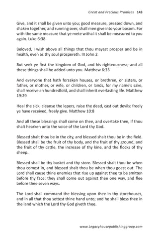 Great and Precious Promises 143


Give, and it shall be given unto you; good measure, pressed down, and
shaken together, and running over, shall men give into your bosom. For
with the same measure that ye mete withal it shall be measured to you
again. Luke 6:38

Beloved, I wish above all things that thou mayest prosper and be in
health, even as thy soul prospereth. III John 2

But seek ye first the kingdom of God, and his righteousness; and all
these things shall be added unto you. Matthew 6:33

And everyone that hath forsaken houses, or brethren, or sisters, or
father, or mother, or wife, or children, or lands, for my name’s sake,
shall receive an hundredfold, and shall inherit everlasting life. Matthew
19:29

Heal the sick, cleanse the lepers, raise the dead, cast out devils: freely
ye have received, freely give. Matthew 10:8

And all these blessings shall come on thee, and overtake thee, if thou
shalt hearken unto the voice of the Lord thy God.

Blessed shalt thou be in the city, and blessed shalt thou be in the field.
Blessed shall be the fruit of thy body, and the fruit of thy ground, and
the fruit of thy cattle, the increase of thy kine, and the flocks of thy
sheep.

Blessed shall be thy basket and thy store. Blessed shalt thou be when
thou comest in, and blessed shalt thou be when thou goest out. The
Lord shall cause thine enemies that rise up against thee to be smitten
before thy face: they shall come out against thee one way, and flee
before thee seven ways.

The Lord shall command the blessing upon thee in thy storehouses,
and in all that thou settest thine hand unto; and he shall bless thee in
the land which the Lord thy God giveth thee.




                                     www.Legacyhousepublishinggroup.com
 