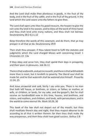 144 Great and Precious Promises


And the Lord shall make thee plenteous in goods, in the fruit of thy
body, and in the fruit of thy cattle, and in the fruit of thy ground, in the
land which the Lord sware unto thy fathers to give thee.

The Lord shall open unto thee his good treasure, the heaven to give the
rain unto thy land in his season, and to bless all the work of thine hand:
and thou shalt lend unto many nations, and thou shalt not borrow.
Deuteronomy 28:2-8,11,12

Keep therefore the words of this covenant, and do them, that ye may
prosper in all that ye do. Deuteronomy 29:9

Then shalt thou prosper, if thou takest heed to fulfil the statutes and
judgments which the Lord charged Moses with concerning Israel: 1
Chronicles 22: 13a

If they obey and serve him, they shall spend their days in prosperity,
and their years in pleasures. Job 36:11

There is that scattereth, and yet increaseth; and there is that withholdeth
more than is meet, but it tendeth to poverty. The liberal soul shall be
made fat: and he that watereth shall be watered also himself . Proverbs
11:24, 25

And Jesus answered and said, Verily I say unto you, There is no man
that hath left house, or brethren, or sisters, or father, or mother, or
wife, or children, or lands, for my sake, and the gospel’s, But he shall
receive an hundredfold now in this time, houses, and brethren, and
sisters, and mothers, and children, and lands, with persecutions; and in
the world to come eternal life. Mark 10:29, 30

This book of the law shall not depart out of thy mouth; but thou
shalt meditate therein day and night, that thou mayest observe to do
according to all that is written therein: for then thou shalt make thy
way prosperous, and then thou shalt have good success. Joshua 1:8




www.Legacyhousepublishinggroup.com
 