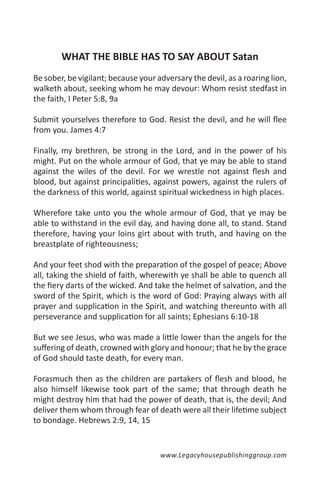WHAT THE BIBLE HAS TO SAY ABOUT Satan
Be sober, be vigilant; because your adversary the devil, as a roaring lion,
walketh about, seeking whom he may devour: Whom resist stedfast in
the faith, I Peter 5:8, 9a

Submit yourselves therefore to God. Resist the devil, and he will flee
from you. James 4:7

Finally, my brethren, be strong in the Lord, and in the power of his
might. Put on the whole armour of God, that ye may be able to stand
against the wiles of the devil. For we wrestle not against flesh and
blood, but against principalities, against powers, against the rulers of
the darkness of this world, against spiritual wickedness in high places.

Wherefore take unto you the whole armour of God, that ye may be
able to withstand in the evil day, and having done all, to stand. Stand
therefore, having your loins girt about with truth, and having on the
breastplate of righteousness;

And your feet shod with the preparation of the gospel of peace; Above
all, taking the shield of faith, wherewith ye shall be able to quench all
the fiery darts of the wicked. And take the helmet of salvation, and the
sword of the Spirit, which is the word of God: Praying always with all
prayer and supplication in the Spirit, and watching thereunto with all
perseverance and supplication for all saints; Ephesians 6:10-18

But we see Jesus, who was made a little lower than the angels for the
suffering of death, crowned with glory and honour; that he by the grace
of God should taste death, for every man.

Forasmuch then as the children are partakers of flesh and blood, he
also himself likewise took part of the same; that through death he
might destroy him that had the power of death, that is, the devil; And
deliver them whom through fear of death were all their lifetime subject
to bondage. Hebrews 2:9, 14, 15


                                     www.Legacyhousepublishinggroup.com
 