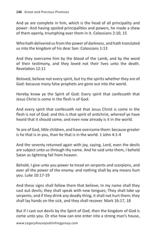 146 Great and Precious Promises


And ye are complete in him, which is the head of all principality and
power: And having spoiled principalities and powers, he made a shew
of them openly, triumphing over them in it. Colossians 2:10, 15

Who hath delivered us from the power of darkness, and hath translated
us into the kingdom of his dear Son: Colossians 1:13

And they overcame him by the blood of the Lamb, and by the word
of their testimony, and they loved not their lives unto the death.
Revelation 12:11

Beloved, believe not every spirit, but try the spirits whether they are of
God: because many false prophets are gone out into the world.

Hereby know ye the Spirit of God: Every spirit that confesseth that
Jesus Christ is come in the flesh is of God:

And every spirit that confesseth not that Jesus Christ is come in the
flesh is not of God: and this is that spirit of antichrist, whereof ye have
heard that it should come; and even now already is it in the world.

Ye are of God, little children, and have overcome them: because greater
is he that is in you, than he that is in the world. 1 John 4:1-4

And the seventy returned again with joy, saying, Lord, even the devils
are subject unto us through thy name. And he said unto them, I beheld
Satan as lightning fall from heaven.

Behold, I give unto you power to tread on serpents and scorpions, and
over all the power of the enemy: and nothing shall by any means hurt
you. Luke 10:17-19

And these signs shall follow them that believe; In my name shall they
cast out devils; they shall speak with new tongues; They shall take up
serpents; and if they drink any deadly thing, it shall not hurt them; they
shall lay hands on the sick, and they shall recover. Mark 16:17, 18

But if I cast out devils by the Spirit of God, then the kingdom of God is
come unto you. Or else how can one enter into a strong man’s house,
www.Legacyhousepublishinggroup.com
 