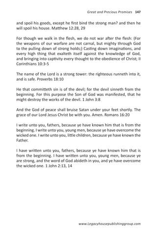 Great and Precious Promises 147


and spoil his goods, except he first bind the strong man? and then he
will spoil his house. Matthew 12:28, 29

For though we walk in the flesh, we do not war after the flesh: (For
the weapons of our warfare are not carnal, but mighty through God
to the pulling down of strong holds;) Casting down imaginations, and
every high thing that exalteth itself against the knowledge of God,
and bringing into captivity every thought to the obedience of Christ; II
Corinthians 10:3-5

The name of the Lord is a strong tower: the righteous runneth into it,
and is safe. Proverbs 18:10

He that committeth sin is of the devil; for the devil sinneth from the
beginning. For this purpose the Son of God was manifested, that he
might destroy the works of the devil. 1 John 3:8

And the God of peace shall bruise Satan under your feet shortly. The
grace of our Lord Jesus Christ be with you. Amen. Romans 16:20

I write unto you, fathers, because ye have known him that is from the
beginning. I write unto you, young men, because ye have overcome the
wicked one. I write unto you, little children, because ye have known the
Father.

I have written unto you, fathers, because ye have known him that is
from the beginning. I have written unto you, young men, because ye
are strong, and the word of God abideth in you, and ye have overcome
the wicked one. 1 John 2:13, 14




                                    www.Legacyhousepublishinggroup.com
 