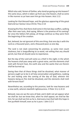 Great and Precious Promises 149


Which also said, Yemen of Galilee, why stand ye gazing up into heaven?
this same Jesus, which is taken up from you into heaven, shall so come
in like manner as ye have seen him go into heaven. Acts 1:11

Looking for that blessed hope, and the glorious appearing of the great
God and our Saviour Jesus Christ; Titus 2:13

Knowing this first, that there shall come in the last days scoffers, walking
after their own lusts, And saying, Where is the promise of his coming?
for since the fathers fell asleep, all things continue as they were from
the beginning of the creation.

But, beloved, be not ignorant of this one thing, that one day is with the
Lord as a thousand years, and a thousand years as one day.

The Lord is not slack concerning his promise, as some men count
slackness; but is longsuffering to us-ward, not willing that any should
perish, but that all should come to repentance.

But the day of the Lord will come as a thief in the night; in the which
the heavens shall pass away with a great noise, and the elements shall
melt with fervent heat, the earth also and the works that are therein
shall be burned up.

Seeing then that all these things shall be dissolved, what manner of
persons ought ye to be in all holy conversation and godliness, Looking
for and hasting unto the coming of the day of God, wherein the
heavens being on fire shall be dissolved, and the elements shall melt
with fervent heat?

Nevertheless we, according to this promise, look for new heavens and
a new earth, wherein dwelleth righteousness. II Peter 3:3, 4, 8-13

Beloved, now are we the sons of God, and it doth not yet appear what
we shall be: but we know that, when he shall appear, we shall be like
him; for we shall see him as he is. And every man that hath this hope in
him purifieth himself, even as he is pure. I John 3:2-3


                                      www.Legacyhousepublishinggroup.com
 