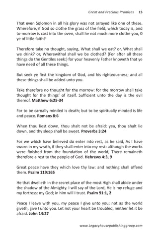 Great and Precious Promises   15


That even Solomon in all his glory was not arrayed like one of these.
Wherefore, if God so clothe the grass of the field, which today is, and
to-morrow is cast into the oven, shall he not much more clothe you, 0
ye of little faith?

Therefore take no thought, saying, What shall we eat? or, What shall
we drink? or, Wherewithal shall we be clothed? (For after all these
things do the Gentiles seek:) for your heavenly Father knoweth that ye
have need of all these things.

But seek ye first the kingdom of God, and his righteousness; and all
these things shall be added unto you.

Take therefore no thought for the morrow: for the morrow shall take
thought for the things’ of itself. Sufficient unto the day is the evil
thereof. Matthew 6:25-34

For to be carnally minded is death; but to be spiritually minded is life
and peace. Romans 8:6

When thou liest down, thou shalt not be afraid: yea, thou shalt lie
down, and thy sleep shall be sweet. Proverbs 3:24

For we which have believed do enter into rest, as he said, As I have
sworn in my wrath, if they shall enter into my rest: although the works
were finished from the foundation of the world, There remaineth
therefore a rest to the people of God. Hebrews 4:3, 9

Great peace have they which love thy law: and nothing shall offend
them. Psalm 119:165

He that dwelleth in the secret place of the most High shall abide under
the shadow of the Almighty. I will say of the Lord, He is my refuge and
my fortress: my God; in him will I trust. Psalm 91:1, 2

Peace I leave with you, my peace I give unto you: not as the world
giveth, give I unto you. Let not your heart be troubled, neither let it be
afraid. John 14:27

                                     www.Legacyhousepublishinggroup.com
 