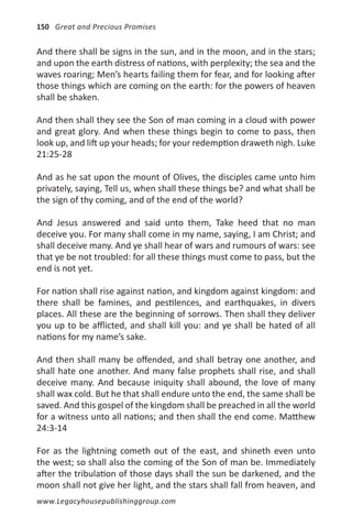 150 Great and Precious Promises


And there shall be signs in the sun, and in the moon, and in the stars;
and upon the earth distress of nations, with perplexity; the sea and the
waves roaring; Men’s hearts failing them for fear, and for looking after
those things which are coming on the earth: for the powers of heaven
shall be shaken.

And then shall they see the Son of man coming in a cloud with power
and great glory. And when these things begin to come to pass, then
look up, and lift up your heads; for your redemption draweth nigh. Luke
21:25-28

And as he sat upon the mount of Olives, the disciples came unto him
privately, saying, Tell us, when shall these things be? and what shall be
the sign of thy coming, and of the end of the world?

And Jesus answered and said unto them, Take heed that no man
deceive you. For many shall come in my name, saying, I am Christ; and
shall deceive many. And ye shall hear of wars and rumours of wars: see
that ye be not troubled: for all these things must come to pass, but the
end is not yet.

For nation shall rise against nation, and kingdom against kingdom: and
there shall be famines, and pestilences, and earthquakes, in divers
places. All these are the beginning of sorrows. Then shall they deliver
you up to be afflicted, and shall kill you: and ye shall be hated of all
nations for my name’s sake.

And then shall many be offended, and shall betray one another, and
shall hate one another. And many false prophets shall rise, and shall
deceive many. And because iniquity shall abound, the love of many
shall wax cold. But he that shall endure unto the end, the same shall be
saved. And this gospel of the kingdom shall be preached in all the world
for a witness unto all nations; and then shall the end come. Matthew
24:3-14

For as the lightning cometh out of the east, and shineth even unto
the west; so shall also the coming of the Son of man be. Immediately
after the tribulation of those days shall the sun be darkened, and the
moon shall not give her light, and the stars shall fall from heaven, and
www.Legacyhousepublishinggroup.com
 