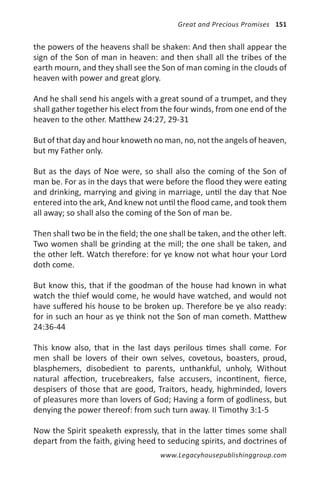 Great and Precious Promises 151


the powers of the heavens shall be shaken: And then shall appear the
sign of the Son of man in heaven: and then shall all the tribes of the
earth mourn, and they shall see the Son of man coming in the clouds of
heaven with power and great glory.

And he shall send his angels with a great sound of a trumpet, and they
shall gather together his elect from the four winds, from one end of the
heaven to the other. Matthew 24:27, 29-31

But of that day and hour knoweth no man, no, not the angels of heaven,
but my Father only.

But as the days of Noe were, so shall also the coming of the Son of
man be. For as in the days that were before the flood they were eating
and drinking, marrying and giving in marriage, until the day that Noe
entered into the ark, And knew not until the flood came, and took them
all away; so shall also the coming of the Son of man be.

Then shall two be in the field; the one shall be taken, and the other left.
Two women shall be grinding at the mill; the one shall be taken, and
the other left. Watch therefore: for ye know not what hour your Lord
doth come.

But know this, that if the goodman of the house had known in what
watch the thief would come, he would have watched, and would not
have suffered his house to be broken up. Therefore be ye also ready:
for in such an hour as ye think not the Son of man cometh. Matthew
24:36-44

This know also, that in the last days perilous times shall come. For
men shall be lovers of their own selves, covetous, boasters, proud,
blasphemers, disobedient to parents, unthankful, unholy, Without
natural affection, trucebreakers, false accusers, incontinent, fierce,
despisers of those that are good, Traitors, heady, highminded, lovers
of pleasures more than lovers of God; Having a form of godliness, but
denying the power thereof: from such turn away. II Timothy 3:1-5

Now the Spirit speaketh expressly, that in the latter times some shall
depart from the faith, giving heed to seducing spirits, and doctrines of
                                     www.Legacyhousepublishinggroup.com
 