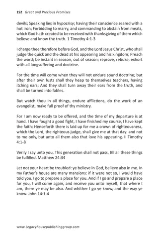 152 Great and Precious Promises


devils; Speaking lies in hypocrisy; having their conscience seared with a
hot iron; Forbidding to marry, and commanding to abstain from meats,
which God hath created to be received with thanksgiving of them which
believe and know the truth. 1 Timothy 4:1-3

I charge thee therefore before God, and the Lord Jesus Christ, who shall
judge the quick and the dead at his appearing and his kingdom; Preach
the word; be instant in season, out of season; reprove, rebuke, exhort
with all longsuffering and doctrine.

For the time will come when they will not endure sound doctrine; but
after their own lusts shall they heap to themselves teachers, having
itching ears; And they shall turn away their ears from the truth, and
shall be turned into fables.

But watch thou in all things, endure afflictions, do the work of an
evangelist, make full proof of thy ministry.

For I am now ready to be offered, and the time of my departure is at
hand. I have fought a good fight, I have finished my course, I have kept
the faith: Henceforth there is laid up for me a crown of righteousness,
which the Lord, the righteous judge, shall give me at that day: and not
to me only, but unto all them also that love his appearing. II Timothy
4:1-8

Verily I say unto you, This generation shall not pass, till all these things
be fulfilled. Matthew 24:34

Let not your heart be troubled: ye believe in God, believe also in me. In
my Father’s house are many mansions: if it were not so, I would have
told you. I go to prepare a place for you. And if I go and prepare a place
for you, I will come again, and receive you unto myself; that where I
am, there ye may be also. And whither I go ye know, and the way ye
know. John 14:1-4




www.Legacyhousepublishinggroup.com
 