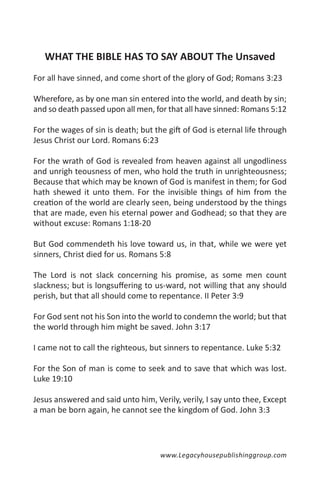 WHAT THE BIBLE HAS TO SAY ABOUT The Unsaved
For all have sinned, and come short of the glory of God; Romans 3:23

Wherefore, as by one man sin entered into the world, and death by sin;
and so death passed upon all men, for that all have sinned: Romans 5:12

For the wages of sin is death; but the gift of God is eternal life through
Jesus Christ our Lord. Romans 6:23

For the wrath of God is revealed from heaven against all ungodliness
and unrigh teousness of men, who hold the truth in unrighteousness;
Because that which may be known of God is manifest in them; for God
hath shewed it unto them. For the invisible things of him from the
creation of the world are clearly seen, being understood by the things
that are made, even his eternal power and Godhead; so that they are
without excuse: Romans 1:18-20

But God commendeth his love toward us, in that, while we were yet
sinners, Christ died for us. Romans 5:8

The Lord is not slack concerning his promise, as some men count
slackness; but is longsuffering to us-ward, not willing that any should
perish, but that all should come to repentance. II Peter 3:9

For God sent not his Son into the world to condemn the world; but that
the world through him might be saved. John 3:17

I came not to call the righteous, but sinners to repentance. Luke 5:32

For the Son of man is come to seek and to save that which was lost.
Luke 19:10

Jesus answered and said unto him, Verily, verily, I say unto thee, Except
a man be born again, he cannot see the kingdom of God. John 3:3




                                     www.Legacyhousepublishinggroup.com
 