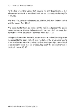 154 Great and Precious Promises


For God so loved the world, that he gave his only begotten Son, that
whosoever believeth in him should not perish, but have everlasting life.
John 3:16

And they said, Believe on the Lord Jesus Christ, and thou shalt be saved,
and thy house. Acts 16:32

And he said unto them, Go ye into all the world, and preach the gospel
to every creature. He that believeth and is baptized shall be saved; but
he that believeth not shall be damned. Mark 16:15, 16

The Spirit of the Lord is upon me, because he hath anointed me to preach
the gospel to the poor; he hath sent me to heal the brokenhearted, to
preach deliverance to the captives, and recovering of sight to the blind,
to set at liberty them that are bruised, To preach the acceptable year of
the Lord. Luke 4:18, 19




www.Legacyhousepublishinggroup.com
 