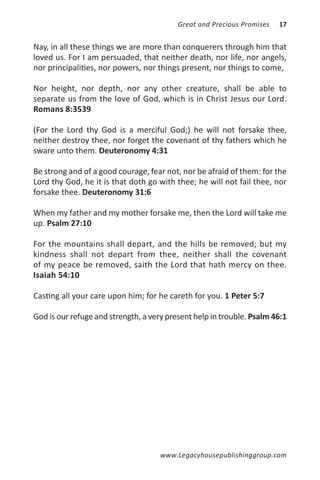 Great and Precious Promises   17


Nay, in all these things we are more than conquerers through him that
loved us. For I am persuaded, that neither death, nor life, nor angels,
nor principalities, nor powers, nor things present, nor things to come,

Nor height, nor depth, nor any other creature, shall be able to
separate us from the love of God, which is in Christ Jesus our Lord.
Romans 8:3539

(For the Lord thy God is a merciful God;) he will not forsake thee,
neither destroy thee, nor forget the covenant of thy fathers which he
sware unto them. Deuteronomy 4:31

Be strong and of a good courage, fear not, nor be afraid of them: for the
Lord thy God, he it is that doth go with thee; he will not fail thee, nor
forsake thee. Deuteronomy 31:6

When my father and my mother forsake me, then the Lord will take me
up. Psalm 27:10

For the mountains shall depart, and the hills be removed; but my
kindness shall not depart from thee, neither shall the covenant
of my peace be removed, saith the Lord that hath mercy on thee.
Isaiah 54:10

Casting all your care upon him; for he careth for you. 1 Peter 5:7

God is our refuge and strength, a very present help in trouble. Psalm 46:1




                                     www.Legacyhousepublishinggroup.com
 