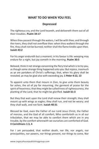 WHAT TO DO WHEN YOU FEEL
                               Depressed

The righteous cry, and the Lord heareth, and delivereth them out of all
their troubles. Psalm 34:17

When thou passest through the waters, I will be with thee; and through
the rivers, they shall not overflow thee: when thou walkest through the
fire, thou shalt not be burned; neither shall the flame kindle upon thee.
Isaiah 43:2

For his anger endureth but a moment; in his favour is life: weeping may
endure for a night, but joy cometh in the morning. Psalm 30:5

Beloved, think it not strange concerning the fiery trial which is to try you,
as though some strange thing happened unto you: But rejoice, inasmuch
as ye are partakers of Christ’s sufferings; that, when his glory shall be
revealed, ye may be glad also with exceeding joy. 1 Peter 4:12, 13

To appoint unto them that mourn in Zion, to give unto them beauty
for ashes, the oil of joy for mourning, the garment of praise for the
spirit of heaviness; that they might be called trees of righteousness, the
planting of the Lord, that he might be glorified. Isaiah 61:3

But they that wait upon the Lord shall renew their strength; they shall
mount up with wings as eagles; they shall run, and not be weary; and
they shall walk, and not faint. Isaiah 40:31

Blessed be God, even the Father of our Lord Jesus Christ, the Father
of mercies, and the God of all comfort; Who comforteth us in all our
tribulation, that we may be able to comfort them which are in any
trouble, by the comfort wherewith we ourselves are comforted of God.
II Corinthians 1:3, 4

For I am persuaded, that neither death, nor life, nor angels, nor
principalities, nor powers, nor things present, nor things to come, Nor

www.Legacyhousepublishinggroup.com
 