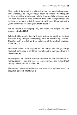 Great and Precious Promises   21


Bless the lord, 0 my soul: and all that is within me, bless his holy name.
Bless the Lord, 0 my soul, and forget not all his benefits: Who forgiveth
all thine iniquities; who healeth all thy diseases; Who redeemeth,thy
life from destruction; who crowneth thee with lovingkindness and
tender mercies; Who satisfieth thy mouth with good things; so that thy
youth is renewed like the eagle’s. Psalm 103:1-5

For he satisfieth the longing soul, and filleth the hungry soul with
goodness. Psalm 107:9

Behold, God is my salvation; I will trust, and not be afraid: for the Lord
JEHOVAH is my strength and my song; he also is become my salvation.
Therefore with joy, shall ye draw water out of the wells of salvation.
Isaiah 12:2, 3

And God is able to make all grace abound toward you; that ye, always
having all sufficiency in all things, may abound to every good work: II
Corinthians 9:8

Ho, everyone that thirsteth, come ye to the waters, and he that hath no
money; come ye, buy, and eat; yea, come, buy wine and milk without
money and without price. Isaiah 55:1

Blessed are they which do hunger and thirst after righteousness: for
they shall be filled. Matthew 5:6




                                     www.Legacyhousepublishinggroup.com
 