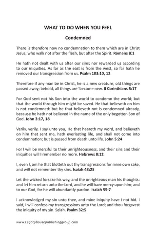 WHAT TO DO WHEN YOU FEEL
                            Condemned

There is therefore now no condemnation to them which are in Christ
Jesus, who walk not after the flesh, but after the Spirit. Romans 8:1

He hath not dealt with us after our sins; nor rewarded us according
to our iniquities. As far as the east is from the west, so far hath he
removed our transgression from us. Psalm 103:10, 12

Therefore if any man be in Christ, he is a new creature; old things are
passed away; behold, all things are ‘become new. II Corinthians 5:17

For God sent not his Son into the world to condemn the world; but
that the world through him might be saved. He that believeth on him
is not condemned: but he that believeth not is condemned already,
because he hath not believed in the name of the only begotten Son of
God. John 3:17, 18

Verily, verily, I say unto you, He that heareth my word, and believeth
on him that sent me, hath everlasting life, and shall not come into
condemnation; but is passed from death unto life. John 5:24

For I will be merciful to their unrighteousness, and their sins and their
iniquities will I remember no more. Hebrews 8:12

I, even I, am he that blotteth out thy transgressions for mine own sake,
and will not remember thy sins. Isaiah 43:25

Let the wicked forsake his way, and the unrighteous man his thoughts:
and let him return unto the Lord, and he will have mercy upon him; and
to our God, for he will abundantly pardon. Isaiah 55:7

I acknowledged my sin unto thee, and mine iniquity have I not hid. I
said, I will confess my transgressions unto the Lord; and thou forgavest
the iniquity of my sin. Selah. Psalm 32:5

www.Legacyhousepublishinggroup.com
 