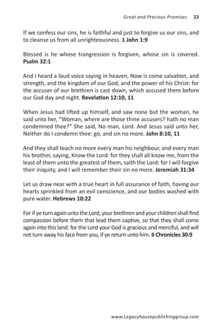 Great and Precious Promises    23


If we confess our sins, he is faithful and just to forgive us our sins, and
to cleanse us from all unrighteousness. 1 John 1:9

Blessed is he whose trangression is forgiven, whose sin is covered.
Psalm 32:1

And I heard a loud voice saying in heaven, Now is come salvation, and
strength, and the kingdom of our God, and the power of his Christ: for
the accuser of our brethren is cast down, which accused them before
our God day and night. Revelation 12:10, 11

When Jesus had lifted up himself, and saw none but the woman, he
said unto her, “Woman, where are those thine accusers? hath no man
condemned thee?” She said, No man, Lord. And Jesus said unto her,
Neither do I condemn thee: go, and sin no more. John 8:10, 11

And they shall teach no more every man his neighbour, and every man
his brother, saying, Know the Lord: for they shall all know me, from the
least of them unto the greatest of them, saith the Lord: for I will forgive
their iniquity, and I will remember their sin no more. Jeremiah 31:34

Let us draw near with a true heart in full assurance of faith, having our
hearts sprinkled from an evil conscience, and our bodies washed with
pure water. Hebrews 10:22

For if ye turn again unto the Lord, your brethren and your children shall find
compassion before them that lead them captive, so that they shall come
again into this land: for the Lord your God is gracious and merciful, and will
not turn away his face from you, if ye return unto him. II Chronicles 30:9




                                       www.Legacyhousepublishinggroup.com
 