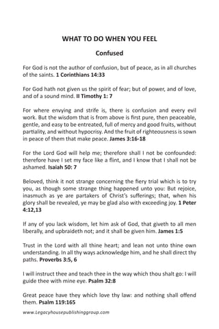 WHAT TO DO WHEN YOU FEEL
                               Confused

For God is not the author of confusion, but of peace, as in all churches
of the saints. 1 Corinthians 14:33

For God hath not given us the spirit of fear; but of power, and of love,
and of a sound mind. II Timothy 1: 7

For where envying and strife is, there is confusion and every evil
work. But the wisdom that is from above is first pure, then peaceable,
gentle, and easy to be entreated, full of mercy and good fruits, without
partiality, and without hypocrisy. And the fruit of righteousness is sown
in peace of them that make peace. James 3:16-18

For the Lord God will help me; therefore shall I not be confounded:
therefore have I set my face like a flint, and I know that I shall not be
ashamed. Isaiah 50: 7

Beloved, think it not strange concerning the fiery trial which is to try
you, as though some strange thing happened unto you: But rejoice,
inasmuch as ye are partakers of Christ’s sufferings; that, when his
glory shall be revealed, ye may be glad also with exceeding joy. 1 Peter
4:12,13

If any of you lack wisdom, let him ask of God, that giveth to all men
liberally, and upbraideth not; and it shall be given him. James 1:5

Trust in the Lord with all thine heart; and lean not unto thine own
understanding. In all thy ways acknowledge him, and he shall direct thy
paths. Proverbs 3:5, 6

I will instruct thee and teach thee in the way which thou shalt go: I will
guide thee with mine eye. Psalm 32:8

Great peace have they which love thy law: and nothing shall offend
them. Psalm 119:165
www.Legacyhousepublishinggroup.com
 