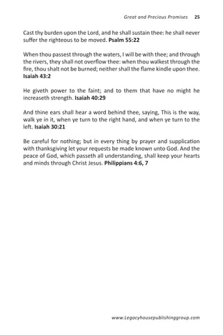 Great and Precious Promises   25


Cast thy burden upon the Lord, and he shall sustain thee: he shall never
suffer the righteous to be moved. Psalm 55:22

When thou passest through the waters, I will be with thee; and through
the rivers, they shall not overflow thee: when thou walkest through the
fire, thou shalt not be burned; neither shall the flame kindle upon thee.
Isaiah 43:2

He giveth power to the faint; and to them that have no might he
increaseth strength. Isaiah 40:29

And thine ears shall hear a word behind thee, saying, This is the way,
walk ye in it, when ye turn to the right hand, and when ye turn to the
left. Isaiah 30:21

Be careful for nothing; but in every thing by prayer and supplication
with thanksgiving let your requests be made known unto God. And the
peace of God, which passeth all understanding, shall keep your hearts
and minds through Christ Jesus. Philippians 4:6, 7




                                    www.Legacyhousepublishinggroup.com
 