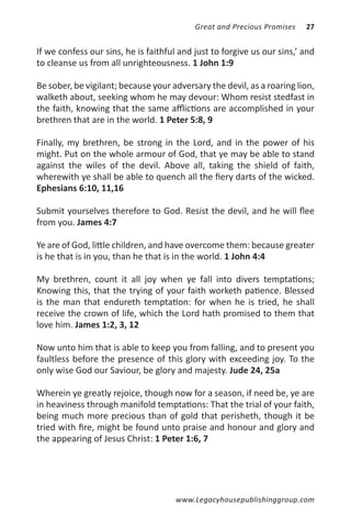 Great and Precious Promises   27


If we confess our sins, he is faithful and just to forgive us our sins,’ and
to cleanse us from all unrighteousness. 1 John 1:9

Be sober, be vigilant; because your adversary the devil, as a roaring lion,
walketh about, seeking whom he may devour: Whom resist stedfast in
the faith, knowing that the same afflictions are accomplished in your
brethren that are in the world. 1 Peter 5:8, 9

Finally, my brethren, be strong in the Lord, and in the power of his
might. Put on the whole armour of God, that ye may be able to stand
against the wiles of the devil. Above all, taking the shield of faith,
wherewith ye shall be able to quench all the fiery darts of the wicked.
Ephesians 6:10, 11,16

Submit yourselves therefore to God. Resist the devil, and he will flee
from you. James 4:7

Ye are of God, little children, and have overcome them: because greater
is he that is in you, than he that is in the world. 1 John 4:4

My brethren, count it all joy when ye fall into divers temptations;
Knowing this, that the trying of your faith worketh patience. Blessed
is the man that endureth temptation: for when he is tried, he shall
receive the crown of life, which the Lord hath promised to them that
love him. James 1:2, 3, 12

Now unto him that is able to keep you from falling, and to present you
faultless before the presence of this glory with exceeding joy. To the
only wise God our Saviour, be glory and majesty. Jude 24, 25a

Wherein ye greatly rejoice, though now for a season, if need be, ye are
in heaviness through manifold temptations: That the trial of your faith,
being much more precious than of gold that perisheth, though it be
tried with fire, might be found unto praise and honour and glory and
the appearing of Jesus Christ: 1 Peter 1:6, 7




                                      www.Legacyhousepublishinggroup.com
 