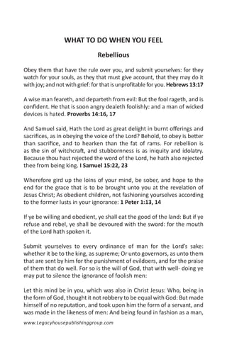 WHAT TO DO WHEN YOU FEEL
                               Rebellious

Obey them that have the rule over you, and submit yourselves: for they
watch for your souls, as they that must give account, that they may do it
with joy; and not with grief: for that is unprofitable for you. Hebrews 13:17

A wise man feareth, and departeth from evil: But the fool rageth, and is
confident. He that is soon angry dealeth foolishly: and a man of wicked
devices is hated. Proverbs 14:16, 17

And Samuel said, Hath the Lord as great delight in burnt offerings and
sacrifices, as in obeying the voice of the Lord? Behold, to obey is better
than sacrifice, and to hearken than the fat of rams. For rebellion is
as the sin of witchcraft, and stubbornness is as iniquity and idolatry.
Because thou hast rejected the word of the Lord, he hath also rejected
thee from being king. I Samuel 15:22, 23

Wherefore gird up the loins of your mind, be sober, and hope to the
end for the grace that is to be brought unto you at the revelation of
Jesus Christ; As obedient children, not fashioning yourselves according
to the former lusts in your ignorance: 1 Peter 1:13, 14

If ye be willing and obedient, ye shall eat the good of the land: But if ye
refuse and rebel, ye shall be devoured with the sword: for the mouth
of the Lord hath spoken it.

Submit yourselves to every ordinance of man for the Lord’s sake:
whether it be to the king, as supreme; Or unto governors, as unto them
that are sent by him for the punishment of evildoers, and for the praise
of them that do well. For so is the will of God, that with well- doing ye
may put to silence the ignorance of foolish men:

Let this mind be in you, which was also in Christ Jesus: Who, being in
the form of God, thought it not robbery to be equal with God: But made
himself of no reputation, and took upon him the form of a servant, and
was made in the likeness of men: And being found in fashion as a man,
www.Legacyhousepublishinggroup.com
 