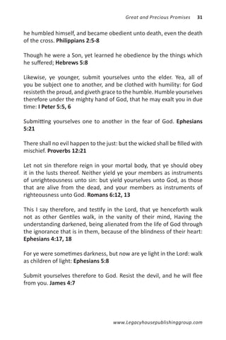 Great and Precious Promises   31


he humbled himself, and became obedient unto death, even the death
of the cross. Philippians 2:5-8

Though he were a Son, yet learned he obedience by the things which
he suffered; Hebrews 5:8

Likewise, ye younger, submit yourselves unto the elder. Yea, all of
you be subject one to another, and be clothed with humility: for God
resisteth the proud, and giveth grace to the humble. Humble yourselves
therefore under the mighty hand of God, that he may exalt you in due
time: I Peter 5:5, 6

Submitting yourselves one to another in the fear of God. Ephesians
5:21

There shall no evil happen to the just: but the wicked shall be filled with
mischief. Proverbs 12:21

Let not sin therefore reign in your mortal body, that ye should obey
it in the lusts thereof. Neither yield ye your members as instruments
of unrighteousness unto sin: but yield yourselves unto God, as those
that are alive from the dead, and your members as instruments of
righteousness unto God. Romans 6:12, 13

This I say therefore, and testify in the Lord, that ye henceforth walk
not as other Gentiles walk, in the vanity of their mind, Having the
understanding darkened, being alienated from the life of God through
the ignorance that is in them, because of the blindness of their heart:
Ephesians 4:17, 18

For ye were sometimes darkness, but now are ye light in the Lord: walk
as children of light: Ephesians 5:8

Submit yourselves therefore to God. Resist the devil, and he will flee
from you. James 4:7




                                     www.Legacyhousepublishinggroup.com
 