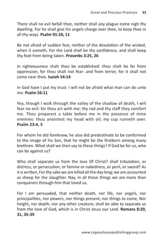 Great and Precious Promises   33


There shall no evil befall thee, neither shall any plague come nigh thy
dwelling. For he shall give his angels charge over thee, to keep thee in
all thy ways. Psalm 91:10, 11

Be not afraid of sudden fear, neither of the desolation of the wicked,
when it cometh. For the Lord shall be thy confidence, and shall keep
thy foot from being taken. Proverbs 3:25, 26

In righteousness shalt thou be established: thou shalt be far from
oppression; for thou shalt not fear: and from terror; for it shall not
come near thee. Isaiah 54:14

In God have I put my trust: I will not be afraid what man can do unto
me. Psalm 56:11

Yea, though I walk through the valley of the shadow of death, I will
fear no evil: for thou art with me; thy rod and thy staff they comfort
me. Thou preparest a table before me in the presence of mine
enemies: thou anointest my head with oil; my cup runneth over.
Psalm 23:4, 5

For whom he did foreknow, he also did predestinate to be conformed
to the image of his Son, that he might be the firstborn among many
brethren. What shall we then say to these things? If God be for us, who
can be against us?

Who shall separate us from the love Of Christ? shall tribulation, or
distress, or persecution, or famine or nakedness, or peril, or sword? As
it is written, For thy sake we are killed all the day long; we are accounted
as sheep for the slaughter. Nay, in all these things we are more than
conquerors through him that loved us.

For I am persuaded, that neither death, nor life, nor angels, nor
principalities, nor powers, nor things present, nor things to come, Nor
height, nor depth, nor any other creature, shall be able to separate us
from the love of God, which is in Christ Jesus our Lord. Romans 8:29,
31, 35-39


                                      www.Legacyhousepublishinggroup.com
 