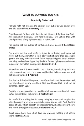 WHAT TO DO WHEN YOU ARE—
                        Mentally Disturbed

For God hath not given us the spirit of fear; but of power, and of love,
and of a sound mind. II Timothy 1:7

Fear thou not; for I am with thee: be not dismayed; for I am thy God: I
will strengthen thee; yea, I will help thee; yea, I will uphold thee with
the right hand of my righteousness. Isaiah 41:10

For God is not the author of confusion, but of peace, 1 Corinthians
14:33a

For where envying and strife is, there is confusion and every evil
work: But the wisdom that is from above is first pure, then peaceable,
gentle, and easy to be intreated, full of mercy and good fruits, without
partiality, and without hypocrisy. And the fruit of righteousness is sown
in peace of them that make peace. James 3:16-18

Wherefore also it is contained in the scripture, Behold, I lay in Sion a
chief cornerstone, elect, precious: and he that believeth on him shall
not be confounded. 1 Peter 2:6

For the Lord God will help me; therefore shall I not be confounded:
therefore have I set my face like a flint, and I know that I shall not be
ashamed. Isaiah 50: 7

Cast thy burden upon the Lord, and he shall sustain thee: he shall never
suffer the righteous to be moved. Psalm 55:22

Be careful for nothing; but in every thing by prayer and supplication
with thanksgiving let your requests be made known unto God. And the
peace of God, which passeth all understanding, shall keep your hearts
and minds through Christ Jesus. Philippians 4:6, 7

Great peace have they which love thy law: and nothing shall offend
them. Psalm 119:165
                                    www.Legacyhousepublishinggroup.com
 