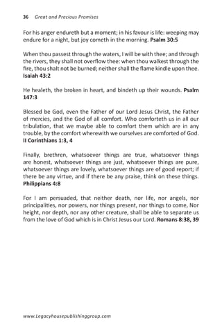 36   Great and Precious Promises


For his anger endureth but a moment; in his favour is life: weeping may
endure for a night, but joy cometh in the morning. Psalm 30:5

When thou passest through the waters, I will be with thee; and through
the rivers, they shall not overflow thee: when thou walkest through the
fire, thou shalt not be burned; neither shall the flame kindle upon thee.
Isaiah 43:2

He healeth, the broken in heart, and bindeth up their wounds. Psalm
147:3

Blessed be God, even the Father of our Lord Jesus Christ, the Father
of mercies, and the God of all comfort. Who comforteth us in all our
tribulation, that we maybe able to comfort them which are in any
trouble, by the comfort wherewith we ourselves are comforted of God.
II Corinthians 1:3, 4

Finally, brethren, whatsoever things are true, whatsoever things
are honest, whatsoever things are just, whatsoever things are pure,
whatsoever things are lovely, whatsoever things are of good report; if
there be any virtue, and if there be any praise, think on these things.
Philippians 4:8

For I am persuaded, that neither death, nor life, nor angels, nor
principalities, nor powers, nor things present, nor things to come, Nor
height, nor depth, nor any other creature, shall be able to separate us
from the love of God which is in Christ Jesus our Lord. Romans 8:38, 39




www.Legacyhousepublishinggroup.com
 