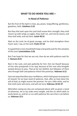 WHAT TO DO WHEN YOU ARE—
                         In Need of Patience

But the fruit of the Spirit is love, joy, peace, longsuffering, gentleness,
goodness, faith. Galatians 5:22

But they that wait upon the Lord shall renew their strength; they shall
mount up with wings as eagles; they shall run, and not be weary; and
they shall walk, and not faint. Isaiah 40:31

Wait on the Lord: be of good courage, and he shall strengthen thine
heart: wait, I say, on the Lord. Psalm 27:14

It is good that a man should both hope and quietly wait for the salvation
of the Lord. Lamentations 3:26

But if we hope for that we see not, then do we with patience wait for
it. Romans 8:25

Rest in the Lord, and wait patiently for him: fret not thyself because
of him who prospereth in his way, because of the man who bringeth
wicked devices to pass. That ye be not slothful, but followers of them
who through faith and patience inherit the promises. Hebrews 6:12

Cast not away therefore your confidence, which hath great recompence
of reward. For ye have need of patience, that, after ye have done the
will of God, ye might receive the promise. For yet a little while, and he
that shall come will come, and will not tarry. Hebrews 10:35-37

Wherefore seeing we also are compassed about with so great a cloud
of witnesses, let us lay aside every weight, and the sin which doth so
easily beset us, and let us run with patience the race that is set before
us. Hebrews 12:1




                                     www.Legacyhousepublishinggroup.com
 