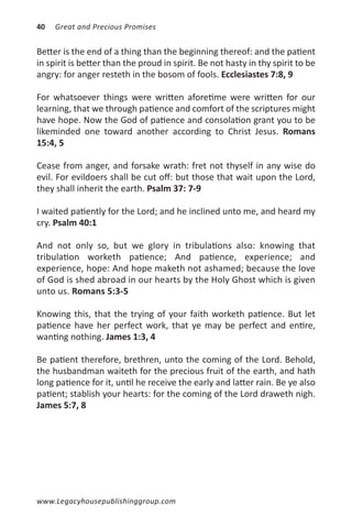 40   Great and Precious Promises


Better is the end of a thing than the beginning thereof: and the patient
in spirit is better than the proud in spirit. Be not hasty in thy spirit to be
angry: for anger resteth in the bosom of fools. Ecclesiastes 7:8, 9

For whatsoever things were written aforetime were written for our
learning, that we through patience and comfort of the scriptures might
have hope. Now the God of patience and consolation grant you to be
likeminded one toward another according to Christ Jesus. Romans
15:4, 5

Cease from anger, and forsake wrath: fret not thyself in any wise do
evil. For evildoers shall be cut off: but those that wait upon the Lord,
they shall inherit the earth. Psalm 37: 7-9

I waited patiently for the Lord; and he inclined unto me, and heard my
cry. Psalm 40:1

And not only so, but we glory in tribulations also: knowing that
tribulation worketh patience; And patience, experience; and
experience, hope: And hope maketh not ashamed; because the love
of God is shed abroad in our hearts by the Holy Ghost which is given
unto us. Romans 5:3-5

Knowing this, that the trying of your faith worketh patience. But let
patience have her perfect work, that ye may be perfect and entire,
wanting nothing. James 1:3, 4

Be patient therefore, brethren, unto the coming of the Lord. Behold,
the husbandman waiteth for the precious fruit of the earth, and hath
long patience for it, until he receive the early and latter rain. Be ye also
patient; stablish your hearts: for the coming of the Lord draweth nigh.
James 5:7, 8




www.Legacyhousepublishinggroup.com
 