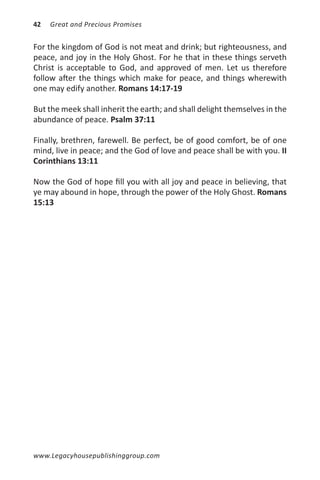 42   Great and Precious Promises


For the kingdom of God is not meat and drink; but righteousness, and
peace, and joy in the Holy Ghost. For he that in these things serveth
Christ is acceptable to God, and approved of men. Let us therefore
follow after the things which make for peace, and things wherewith
one may edify another. Romans 14:17-19

But the meek shall inherit the earth; and shall delight themselves in the
abundance of peace. Psalm 37:11

Finally, brethren, farewell. Be perfect, be of good comfort, be of one
mind, live in peace; and the God of love and peace shall be with you. II
Corinthians 13:11

Now the God of hope fill you with all joy and peace in believing, that
ye may abound in hope, through the power of the Holy Ghost. Romans
15:13




www.Legacyhousepublishinggroup.com
 