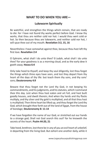 WHAT TO DO WHEN YOU ARE—
                        Lukewarm Spiritually

Be watchful, and strengthen the things which remain, that are ready
to die: for I have not found thy works perfect before God. I know thy
works, that thou are neither cold nor hot: I would thou wert cold or
hot. So then because thou are lukewarm, and neither cold nor hot, I
will spue thee out of my mouth. Revelation 3:2, 15, 16

Nevertheless I have somewhat against thee, because thou hast left thy
first love. Revelation 2:4

O Ephraim, what shall I do unto thee? 0 Judah, what shall I do unto
thee? for your goodness is as a morning cloud, and as the early dew it
goeth away. Hosea 6:4

Only take heed to thyself, and keep thy soul diligently, lest thou forget
the things which thine eyes have seen, and lest they depart from thy
heart all the days of thy life: but teach them thy sons, and thy sons’
sons; Deuteronomy 4:9

Beware that thou forget not the Lord thy God, in not keeping his
commandments, and his judgments, and his statutes, which I command
thee this day. Lest when thou hast eaten and art full, and hast built
goodly houses, and dwelt therein; And when thy herds and thy flocks
multiply, and thy silver and thy gold is multiplied, and all that thou hast
is multiplied; Then thine heart be lifted up, and thou forget the Lord thy
God, which brought thee forth out of the land of Egypt, from the house
of bondage; Deuteronomy 8: 11-14

If we have forgotten the name of our God, or stretched out our hands
to a strange god; Shall not God search this out? for he knoweth the
secrets of the heart. Psalm 44:20, 21

Take heed, brethren, lest there be in any of you an evil heart of unbelief,
in departing from the living God. But exhort one another daily, while it

                                     www.Legacyhousepublishinggroup.com
 