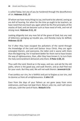 44   Great and Precious Promises


is called Today; lest any of you be hardened through the deceitfulness
of sin. Hebrews 3:12, 13

Of whom we have many things to say, and hard to be uttered, seeing ye
are dull of hearing. For when for the time ye ought to be teachers, ye
have need that one teach you again which be the first principles of the
oracles of God; and are become such as have need of milk, and not of
strong meat. Hebrews 5:11, 12

Looking diligently lest any man fail of the grace of God; lest any root
of bitterness springing up trouble you, and thereby many be defiled;
Hebrews 12:15

For if after they have escaped the pollutions of the world through
the knowledge of the Lord and Saviour Jesus Christ, they are again
entangled therein, and overcome, the latter end is worse with them
than the beginning. For it had been better for them not to have known
the way of righteousness, than, after they have known it, to turn from
the holy commandment delivered unto them. II Peter 2:20, 21

Thus saith the Lord, Stand ye in the ways, and see, and ask for the old
paths, where is the good way, and walk therein, and ye shall find rest
for your souls. But they said, We will not walk therein. Jeremiah 6:16

If we confess our sins, he is faithful and just to forgive us our sins, and
to cleanse us from all unrighteousness. 1 John 1:9

Even from the days of your fathers ye are gone away from mine
ordinances, and have not kept them. Return unto me, and I will return
unto you, saith the Lord of hosts. Malachi 3:7a




www.Legacyhousepublishinggroup.com
 