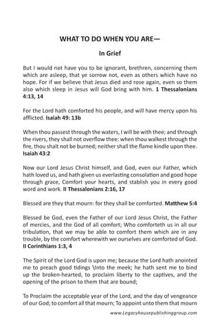 WHAT TO DO WHEN YOU ARE—
                               In Grief

But I would not have you to be ignorant, brethren, concerning them
which are asleep, that ye sorrow not, even as others which have no
hope. For if we believe that Jesus died and rose again, even so them
also which sleep in Jesus will God bring with him. 1 Thessalonians
4:13, 14

For the Lord hath comforted his people, and will have mercy upon his
afflicted. Isaiah 49: 13b

When thou passest through the waters, I will be with thee; and through
the rivers, they shall not overflow thee: when thou walkest through the
fire, thou shalt not be burned; neither shall the flame kindle upon thee.
Isaiah 43:2

Now our Lord Jesus Christ himself, and God, even our Father, which
hath loved us, and hath given us everlasting consolation and good hope
through grace, Comfort your hearts, and stablish you in every good
word and work. II Thessalonians 2:16, 17

Blessed are they that mourn: for they shall be comforted. Matthew 5:4

Blessed be God, even the Father of our Lord Jesus Christ, the Father
of mercies, and the God of all comfort; Who comforteth us in all our
tribulation, that we may be able to comfort them which are in any
trouble, by the comfort wherewith we ourselves are comforted of God.
II Corinthians 1:3, 4

The Spirit of the Lord God is upon me; because the Lord hath anointed
me to preach good tidings Into the meek; he hath sent me to bind
up the broken-hearted, to proclaim liberty to the captives, and the
opening of the prison to them that are bound;

To Proclaim the acceptable year of the Lord, and the day of vengeance
of our God; to comfort all that mourn; To appoint unto them that mourn
                                    www.Legacyhousepublishinggroup.com
 
