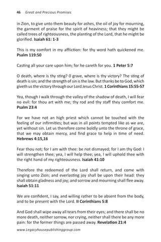 46   Great and Precious Promises


in Zion, to give unto them beauty for ashes, the oil of joy for mourning,
the garment of praise for the spirit of heaviness; that they might be
called trees of righteousness, the planting of the Lord, that he might be
glorified. Isaiah 61: 1-3

This is my comfort in my affiiction: for thy word hath quickened me.
Psalm 119:50

Casting all your care upon him; for he careth for you. 1 Peter 5:7

O death, where is thy sting? 0 grave, where is thy victory? The sting of
death is sin; and the strength of sin is the law. But thanks be to God, which
giveth us the victory through our Lord Jesus Christ. 1 Corinthians 15:55-57

Yea, though I walk through the valley of the shadow of death, I will fear
no evil: for thou art with me; thy rod and thy staff they comfort me.
Psalm 23:4

For we have not an high priest which cannot be touched with the
feeling of our infirmities; but was in all points tempted like as we are,
yet without sin. Let us therefore come boldly unto the throne of grace,
that we may obtain mercy, and find grace to help in time of need.
Hebrews 4:15,16

Fear thou not; for I am with thee: be not dismayed; for I am thy God: I
will strengthen thee; yea, I will help thee; yea, I will uphold thee with
the right hand of my righteousness. Isaiah 41:10

Therefore the redeemed of the Lord shall return, and come with
singing unto Zion; and everlasting joy shall be upon their head: they
shall obtain gladness and joy; and sorrow and mourning shall flee away.
Isaiah 51:11

We are confident, I say, and willing rather to be absent from the body,
and to be present with the Lord. II Corinthians 5:8

And God shall wipe away all tears from their eyes; and there shall be no
more death, neither sorrow, nor crying, neither shall there be any more
pain: for the former things are passed away. Revelation 21:4
www.Legacyhousepublishinggroup.com
 
