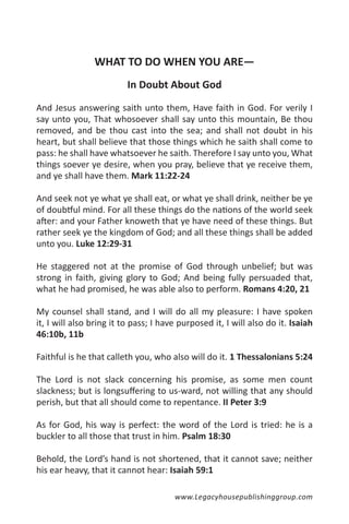 WHAT TO DO WHEN YOU ARE—
                          In Doubt About God

And Jesus answering saith unto them, Have faith in God. For verily I
say unto you, That whosoever shall say unto this mountain, Be thou
removed, and be thou cast into the sea; and shall not doubt in his
heart, but shall believe that those things which he saith shall come to
pass: he shall have whatsoever he saith. Therefore I say unto you, What
things soever ye desire, when you pray, believe that ye receive them,
and ye shall have them. Mark 11:22-24

And seek not ye what ye shall eat, or what ye shall drink, neither be ye
of doubtful mind. For all these things do the nations of the world seek
after: and your Father knoweth that ye have need of these things. But
rather seek ye the kingdom of God; and all these things shall be added
unto you. Luke 12:29-31

He staggered not at the promise of God through unbelief; but was
strong in faith, giving glory to God; And being fully persuaded that,
what he had promised, he was able also to perform. Romans 4:20, 21

My counsel shall stand, and I will do all my pleasure: I have spoken
it, I will also bring it to pass; I have purposed it, I will also do it. Isaiah
46:10b, 11b

Faithful is he that calleth you, who also will do it. 1 Thessalonians 5:24

The Lord is not slack concerning his promise, as some men count
slackness; but is longsuffering to us-ward, not willing that any should
perish, but that all should come to repentance. II Peter 3:9

As for God, his way is perfect: the word of the Lord is tried: he is a
buckler to all those that trust in him. Psalm 18:30

Behold, the Lord’s hand is not shortened, that it cannot save; neither
his ear heavy, that it cannot hear: Isaiah 59:1

                                       www.Legacyhousepublishinggroup.com
 