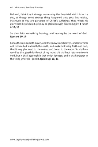 48   Great and Precious Promises


Beloved, think it not strange concerning the fiery trial which is to try
you, as though some strange thing happened unto you: But rejoice,
inasmuch as you are partakers of Christ’s sufferings; that, when his
glory shall be revealed, ye may be glad also with exceeding joy. 1 Peter
4:12, 13

So then faith cometh by hearing, and hearing by the word of God.
Romans 10:17

For as the rain cometh down, and the snow from heaven, and returneth
not thither, but watereth the earth, and maketh it bring forth and bud,
that it may give seed to the sower, and bread to the eater: So shall my
word be that goeth forth out of my mouth: it shall not return unto me
void, but it shall accomplish that which I please, and it shall prosper in
the thing whereto I sent it. Isaiah 55: 10, 11




www.Legacyhousepublishinggroup.com
 