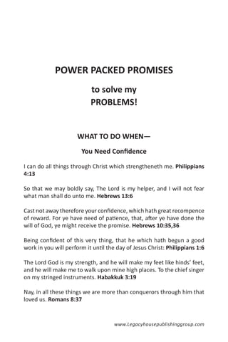 POWER PACKED PROMISES
                           to solve my
                           PROBLEMS!


                     WHAT TO DO WHEN—
                       You Need Confidence

I can do all things through Christ which strengtheneth me. Philippians
4:13

So that we may boldly say, The Lord is my helper, and I will not fear
what man shall do unto me. Hebrews 13:6

Cast not away therefore your confidence, which hath great recompence
of reward. For ye have need of patience, that, after ye have done the
will of God, ye might receive the promise. Hebrews 10:35,36

Being confident of this very thing, that he which hath begun a good
work in you will perform it until the day of Jesus Christ: Philippians 1:6

The Lord God is my strength, and he will make my feet like hinds’ feet,
and he will make me to walk upon mine high places. To the chief singer
on my stringed instruments. Habakkuk 3:19

Nay, in all these things we are more than conquerors through him that
loved us. Romans 8:37


                                     www.Legacyhousepublishinggroup.com
 