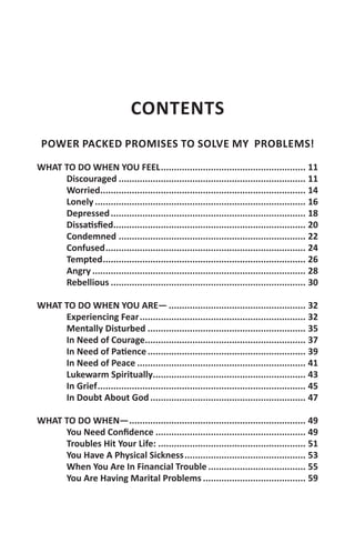 CONTENTS
 POWER PACKED PROMISES TO SOLVE MY PROBLEMS!

WHAT TO DO WHEN YOU FEEL........................................................ 11
     Discouraged........................................................................ 11
     Worried............................................................................... 14
     Lonely................................................................................. 16
     Depressed........................................................................... 18
     Dissatisfied.......................................................................... 20
     Condemned........................................................................ 22
     Confused............................................................................. 24
     Tempted.............................................................................. 26
     Angry.................................................................................. 28
     Rebellious........................................................................... 30

WHAT TO DO WHEN YOU ARE—..................................................... 32
     Experiencing Fear................................................................ 32
     Mentally Disturbed............................................................. 35
     In Need of Courage.............................................................. 37
     In Need of Patience............................................................. 39
     In Need of Peace................................................................. 41
     Lukewarm Spiritually........................................................... 43
     In Grief................................................................................ 45
     In Doubt About God............................................................ 47

WHAT TO DO WHEN—.................................................................... 49
     You Need Confidence.......................................................... 49
     Troubles Hit Your Life:......................................................... 51
     You Have A Physical Sickness............................................... 53
     When You Are In Financial Trouble...................................... 55
     You Are Having Marital Problems........................................ 59
 