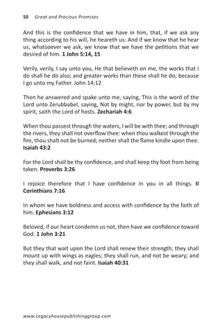 50   Great and Precious Promises


And this is the confidence that we have in him, that, if we ask any
thing according to his will, he heareth us: And if we know that he hear
us, whatsoever we ask, we know that we have the petitions that we
desired of him. 1 John 5:14, 15

Verily, verily, I say unto you, He that believeth on me, the works that I
do shall he do also; and greater works than these shall he do; because
I go unto my Father. John 14:12

Then he answered and spake unto me, saying, This is the word of the
Lord unto Zerubbabel, saying, Not by might, nor by power, but by my
spirit, saith the Lord of hosts. Zechariah 4:6

When thou passest through the waters, I will be with thee; and through
the rivers, they shall not overflow thee: when thou walkest through the
fire, thou shalt not be burned; neither shall the flame kindle upon thee.
Isaiah 43:2

For the Lord shall be thy confidence, and shall keep thy foot from being
taken. Proverbs 3:26

I rejoice therefore that I have confidence in you in all things. II
Corinthians 7:16

In whom we have boldness and access with confidence by the faith of
him. Ephesians 3:12

Beloved, if our heart condemn us not, then have we confidence toward
God. 1 John 3:21

But they that wait upon the Lord shall renew their strength; they shall
mount up with wings as eagles; they shall run, and not be weary; and
they shall walk, and not faint. Isaiah 40:31




www.Legacyhousepublishinggroup.com
 
