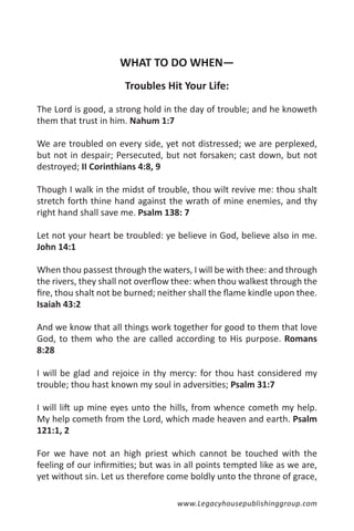 WHAT TO DO WHEN—
                      Troubles Hit Your Life:

The Lord is good, a strong hold in the day of trouble; and he knoweth
them that trust in him. Nahum 1:7

We are troubled on every side, yet not distressed; we are perplexed,
but not in despair; Persecuted, but not forsaken; cast down, but not
destroyed; II Corinthians 4:8, 9

Though I walk in the midst of trouble, thou wilt revive me: thou shalt
stretch forth thine hand against the wrath of mine enemies, and thy
right hand shall save me. Psalm 138: 7

Let not your heart be troubled: ye believe in God, believe also in me.
John 14:1

When thou passest through the waters, I will be with thee: and through
the rivers, they shall not overflow thee: when thou walkest through the
fire, thou shalt not be burned; neither shall the flame kindle upon thee.
Isaiah 43:2

And we know that all things work together for good to them that love
God, to them who the are called according to His purpose. Romans
8:28

I will be glad and rejoice in thy mercy: for thou hast considered my
trouble; thou hast known my soul in adversities; Psalm 31:7

I will lift up mine eyes unto the hills, from whence cometh my help.
My help cometh from the Lord, which made heaven and earth. Psalm
121:1, 2

For we have not an high priest which cannot be touched with the
feeling of our infirmities; but was in all points tempted like as we are,
yet without sin. Let us therefore come boldly unto the throne of grace,

                                    www.Legacyhousepublishinggroup.com
 