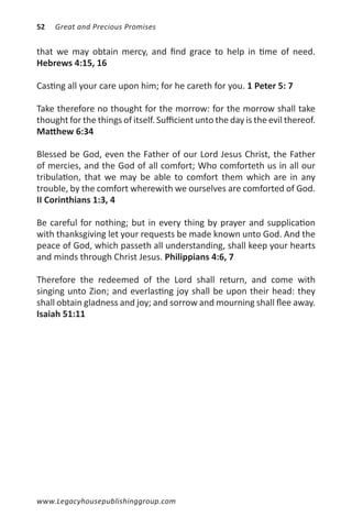 52   Great and Precious Promises


that we may obtain mercy, and find grace to help in time of need.
Hebrews 4:15, 16

Casting all your care upon him; for he careth for you. 1 Peter 5: 7

Take therefore no thought for the morrow: for the morrow shall take
thought for the things of itself. Sufficient unto the day is the evil thereof.
Matthew 6:34

Blessed be God, even the Father of our Lord Jesus Christ, the Father
of mercies, and the God of all comfort; Who comforteth us in all our
tribulation, that we may be able to comfort them which are in any
trouble, by the comfort wherewith we ourselves are comforted of God.
II Corinthians 1:3, 4

Be careful for nothing; but in every thing by prayer and supplication
with thanksgiving let your requests be made known unto God. And the
peace of God, which passeth all understanding, shall keep your hearts
and minds through Christ Jesus. Philippians 4:6, 7

Therefore the redeemed of the Lord shall return, and come with
singing unto Zion; and everlasting joy shall be upon their head: they
shall obtain gladness and joy; and sorrow and mourning shall flee away.
Isaiah 51:11




www.Legacyhousepublishinggroup.com
 