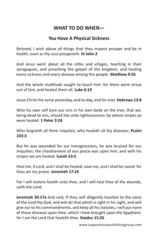 WHAT TO DO WHEN—
                   You Have A Physical Sickness

Beloved, I wish above all things that thou mayest prosper and be in
health, even as thy soul prospereth. III John 2

And Jesus went about all the cities and villages, teaching in their
synagogues, and preaching the gospel of the kingdom, and healing
every sickness and every disease among the people. Matthew 9:35

And the whole multitude sought to touch him: for there went virtue
out of him, and healed them all. Luke 6:19

Jesus Christ the same yesterday, and to-day, and for ever. Hebrews 13:8

Who his own self bare our sins in his own body on the tree, that we,
being dead to sins, should live unto righteousness: by whose stripes ye
were healed. 1 Peter 2:24

Who forgiveth all thine iniquites; who healeth all thy diseases; Psalm
103:3

But he was wounded for our transgressions, he was bruised for our
iniquities: the chastisement of our peace was upon him; and with his
stripes we are healed. Isaiah 53:5

Heal me, 0 Lord, and I shall be healed; save me, and I shall be saved: for
thou art my praise. Jeremiah 17:14

For I will restore health unto thee, and I will heal thee of thy wounds,
saith the Lord;

Jeremiah 30:17a And said, If thou wilt diligently hearken to the voice
of the Lord thy God, and wilt do that which is right in his sight, and wilt
give ear to his commandments, and keep all his statutes, I will put none
of these diseases upon thee, which I have brought upon the Egyptians:
for I am the Lord that healeth thee. Exodus 15:26
                                     www.Legacyhousepublishinggroup.com
 