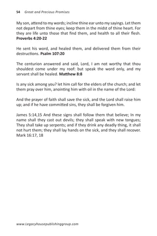 54   Great and Precious Promises


My son, attend to my words; incline thine ear unto my sayings. Let them
not depart from thine eyes; keep them in the midst of thine heart. For
they are life unto those that find them, and health to all their flesh.
Proverbs 4:20-22

He sent his word, and healed them, and delivered them from their
destructions. Psalm 107:20

The centurion answered and said, Lord, I am not worthy that thou
shouldest come under my roof: but speak the word only, and my
servant shall be healed. Matthew 8:8

Is any sick among you? let him call for the elders of the church; and let
them pray over him, anointing him with oil in the name of the Lord:

And the prayer of faith shall save the sick, and the Lord shall raise him
up; and if he have committed sins, they shall be forgiven him.

James 5:14,15 And these signs shall follow them that believe; In my
name shall they cast out devils; they shall speak with new tongues;
They shall take up serpents; and if they drink any deadly thing, it shall
not hurt them; they shall lay hands on the sick, and they shall recover.
Mark 16:17, 18




www.Legacyhousepublishinggroup.com
 