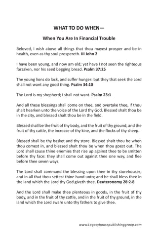 WHAT TO DO WHEN—
               When You Are In Financial Trouble

Beloved, I wish above all things that thou mayest prosper and be in
health, even as thy soul prospereth. III John 2

I have been young, and now am old; yet have I not seen the righteous
forsaken, nor his seed begging bread. Psalm 37:25

The young lions do lack, and suffer hunger: but they that seek the Lord
shall not want any good thing. Psalm 34:10

The Lord is my shepherd; I shall not want. Psalm 23:1

And all these blessings shall come on thee, and overtake thee, if thou
shalt hearken unto the voice of the Lord thy God. Blessed shalt thou be
in the city, and blessed shalt thou be in the field.

Blessed shall be the fruit of thy body, and the fruit of thy ground, and the
fruit of thy cattle, the increase of thy kine, and the flocks of thy sheep.

Blessed shall be thy basket and thy store. Blessed shalt thou be when
thou comest in, and blessed shalt thou be when thou goest out. The
Lord shall cause thine enemies that rise up against thee to be smitten
before thy face: they shall come out against thee one way, and flee
before thee seven ways.

The Lord shall command the blessing upon thee in thy storehouses,
and in all that thou settest thine hand unto; and he shall bless thee in
the land which the Lord thy God giveth thee. Deuteronomy 28:2-8

And the Lord shall make thee plenteous in goods, in the fruit of thy
body, and in the fruit of thy cattle, and in the fruit of thy ground, in the
land which the Lord sware unto thy fathers to give thee.




                                      www.Legacyhousepublishinggroup.com
 
