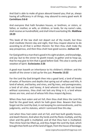 Great and Precious Promises   57


And God is able to make all grace abound toward you; that ye, always
having all sufficiency in all things, may abound to every good work: II
Corinthians 9:6-8

And everyone that hath forsaken houses, or brethren, or sisters, or
father, or mother, or wife, or children, or lands, for my name’s sake,
shall receive an hundredfold, and shall inherit everlasting life. Matthew
19:29

This book of the law shall not depart out of thy mouth; but thou
shalt meditate therein day and night, that thou mayest observe to do
according to all that is written therein: for then thou shalt make thy
way prosperous, and then thou shalt have good success. Joshua 1:8

For God giveth to a man that is good in his sight wisdom, and knowledge,
and joy: but to the sinner he giveth travail, to gather and to heap up,
that he may give to him that is good before God. This also is vanity and
vexation of Spirit. Ecclesiastes 2:26

A good man leaveth an inheritance to his children’s children: and the
wealth of the sinner is laid up for the just. Proverbs 13:22

For the Lord thy God bringeth thee into a good land, a land of brooks
of water, of fountains and depths that spring out of valleys and hills; A
land of wheat, and barley, and vines, and fig trees, and pomegranates;
a land of oil olive, and honey; A land wherein thou shalt eat bread
without scarceness, thou shalt not lack any thing in it; a land whose
stones are iron, and out of whose hills thou mayest dig brass.

When thou hast eaten and art full, then thou shalt bless the Lord thy
God for the good land, which he hath given thee. Beware that thou
forget not the Lord thy God, in not keeping his commandments, and his
judgments, and his statutes, which I command thee this day:

Lest when thou hast eaten and art full, and hast built goodly houses,
and dwelt therein; And when thy herds and thy flocks multiply, and thy
silver and thy gold is multiplied, and all that thou hast is multiplied;
Then thine heart be lifted up, and thou forget the Lord thy God, which
brought thee forth out of the land of Egypt, from the house of bondage;
                                    www.Legacyhousepublishinggroup.com
 