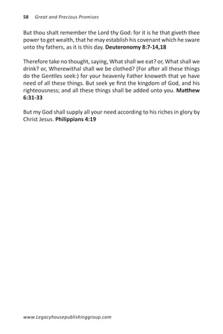 58   Great and Precious Promises


But thou shalt remember the Lord thy God: for it is he that giveth thee
power to get wealth, that he may establish his covenant which he sware
unto thy fathers, as it is this day. Deuteronomy 8:7-14,18

Therefore take no thought, saying, What shall we eat? or, What shall we
drink? or, Wherewithal shall we be clothed? (For after all these things
do the Gentiles seek:) for your heavenly Father knoweth that ye have
need of all these things. But seek ye first the kingdom of God, and his
righteousness; and all these things shall be added unto you. Matthew
6:31-33

But my God shall supply all your need according to his riches in glory by
Christ Jesus. Philippians 4:19




www.Legacyhousepublishinggroup.com
 