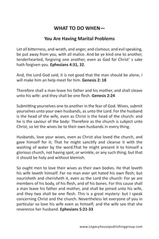 WHAT TO DO WHEN—
                You Are Having Marital Problems

Let all bitterness, and-wrath, and anger, and clamour, and evil speaking,
be put away from you, with all malice. And be ye kind one to another,
tenderhearted, forgiving one another, even as God for Christ’ s sake
hath forgiven you. Ephesians 4:31, 32.

And, the Lord God said, it is not good that the man should be alone, I
will make him an help meet for him. Genesis 2: 18

Therefore shall a man leave his father and his mother, and shall cleave
unto his wife: and they shall be one flesh. Genesis 2:24

Submitting yourselves one to another in the fear of God. Wives, submit
yourselves unto your own husbands, as unto the Lord. For the husband
is the head of the wife, even as Christ is the head of the church: and
he is the saviour of the body: Therefore as the church is subject unto
Christ, so let the wives be to their own husbands in every thing.

Husbands, love your wives, even as Christ also loved the church, and
gave himself for it; That he might sanctify and cleanse it with the
washing of water by the word.That he might present it to himself a
glorious church, not having spot, or wrinkle, or any such thing; but that
it should be holy and without blemish.

So ought men to love their wives as their own bodies. He that loveth
his wife loveth himself. For no man ever yet hated his own flesh; but
nourisheth and cherisheth it, even as the Lord the church: For ye are
members of his body, of his flesh, and of his bones. For this cause shall
a man leave his father and mother, and shall be joined unto his wife,
and they two shall be one flesh. This is a great mystery: but I speak
concerning Christ and the church. Nevertheless let everyone of you in
particular so love his wife even as himself; and the wife see that she
reverence her husband. Ephesians 5:21-33


                                    www.Legacyhousepublishinggroup.com
 